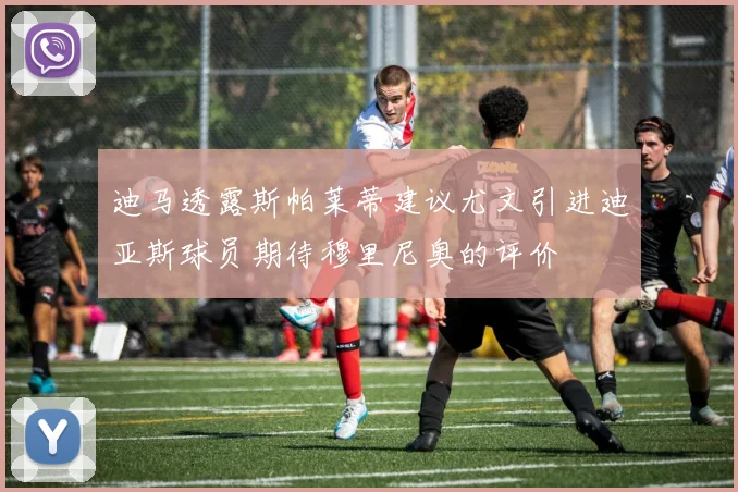 迪马透露斯帕莱蒂建议尤文引进迪亚斯球员期待穆里尼奥的评价
