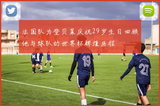 法国队为登贝莱庆祝29岁生日回顾他与球队的世界杯辉煌历程